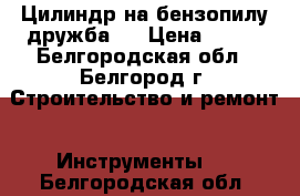 Цилиндр на бензопилу дружба 4 › Цена ­ 750 - Белгородская обл., Белгород г. Строительство и ремонт » Инструменты   . Белгородская обл.